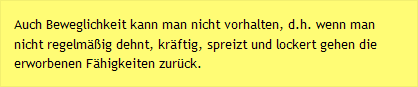 Auch Beweglichkeit kann man nicht vorhalten, d.h. wenn man nicht regelmäßig dehnt, kräftig, spreizt und lockert gehen die erworbenen Fähigkeiten zurück.