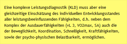 Eine komplexe Leistungsdiagnostik (KLD) muss aber eine gleichzeitige Einschätzung des individuellen Entwicklungsstandes aller leistungsbeeinflussenden Fähigkeiten, d.h. neben dem Komplex der Ausdauerfähigkeiten (vL 3, VO2max, SA) auch die der Beweglichkeit, Koordination, Schnelligkeit, Kraftfähigkeiten, sowie der psycho-physischen Belastbarkeit, ermöglichen.