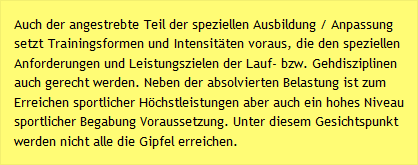 Auch der angestrebte Teil der speziellen Ausbildung / Anpassung setzt Trainingsformen und Intensit&auml;ten voraus, die den speziellen Anforderungen und Leistungszielen der Lauf- bzw. Gehdisziplinen auch gerecht werden. Neben der absolvierten Belastung ist zum Erreichen sportlicher H&ouml;chstleistungen aber auch ein hohes Niveau sportlicher Begabung Voraussetzung. Unter diesem Gesichtspunkt werden nicht alle die Gipfel erreichen.