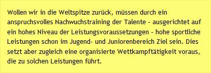 Wollen wir in die Weltspitze zurück, müssen durch ein anspruchsvolles Nachwuchstraining der Talente – ausgerichtet auf ein hohes Niveau der Leistungsvoraussetzungen – hohe sportliche Leistungen schon im Jugend- und Juniorenbereich Ziel sein. Dies setzt aber zugleich eine organisierte Wettkampftätigkeit voraus, die zu solchen Leistungen führt.