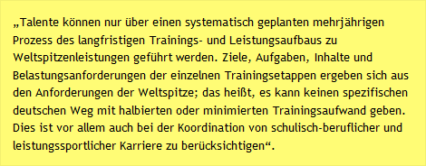 „Talente können nur über einen systematisch geplanten mehrjährigen Prozess des langfristigen Trainings- und Leistungsaufbaus zu Weltspitzenleistungen geführt werden. Ziele, Aufgaben, Inhalte und Belastungsanforderungen der einzelnen Trainingsetappen ergeben sich aus den Anforderungen der Weltspitze; das heißt, es kann keinen spezifischen deutschen Weg mit halbierten oder minimierten Trainingsaufwand geben. Dies ist vor allem auch bei der Koordination von schulisch-beruflicher und leistungssportlicher Karriere zu berücksichtigen“.