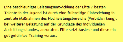 Eine beschleunigte Leistungsentwicklung der Elite / besten Talente in der Jugend ist durch eine fr&uuml;hzeitige Einbeziehung in zentrale Ma&szlig;nahmen des Hochleistungsbereichs (Vorbildwirkung), bei weiterer Belastung auf der Grundlage des individuellen Ausbildungsstandes, anzuraten. Elite setzt Auslese und diese ein gut gef&uuml;hrtes Training voraus.