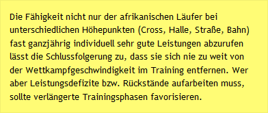 Die F&auml;higkeit nicht nur der afrikanischen L&auml;ufer bei unterschiedlichen H&ouml;hepunkten (Cross, Halle, Stra&szlig;e, Bahn) fast ganzj&auml;hrig individuell sehr gute Leistungen abzurufen l&auml;sst die Schlussfolgerung zu, dass sie sich nie zu weit von der Wettkampfgeschwindigkeit im Training entfernen. Wer aber Leistungsdefizite bzw. R&uuml;ckst&auml;nde aufarbeiten muss, sollte verl&auml;ngerte Trainingsphasen favorisieren.