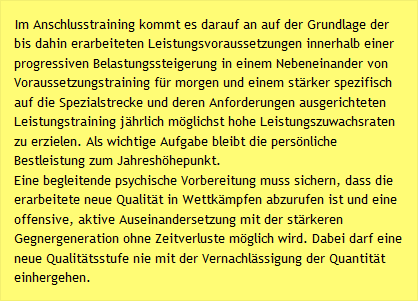 Im Anschlusstraining kommt es darauf an auf der Grundlage der bis dahin erarbeiteten Leistungsvoraussetzungen innerhalb einer progressiven Belastungssteigerung in einem Nebeneinander von Voraussetzungstraining f&uuml;r morgen und einem st&auml;rker spezifisch auf die Spezialstrecke und deren Anforderungen ausgerichteten Leistungstraining j&auml;hrlich m&ouml;glichst hohe Leistungszuwachsraten zu erzielen. Als wichtige Aufgabe bleibt die pers&ouml;nliche Bestleistung zum Jahresh&ouml;hepunkt. Eine begleitende psychische Vorbereitung muss sichern, dass die erarbeitete neue Qualit&auml;t in Wettk&auml;mpfen abzurufen ist und eine offensive, aktive Auseinandersetzung mit der st&auml;rkeren Gegnergeneration ohne Zeitverluste m&ouml;glich wird. Dabei darf eine neue Qualit&auml;tsstufe nie mit der Vernachl&auml;ssigung der Quantit&auml;t einhergehen.