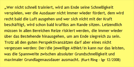 „Wer nicht schnell trainiert, wird am Ende seine Schnelligkeit verspielen, wer die Ausdauer nicht immer wieder fördert, dem wird recht bald die Luft ausgehen und wer sich nicht mit der Kraft beschäftigt, wird schon bald kraftlos am Rande sitzen. Letzendlich müssen in allen Bereichen Reize riskiert werden, die immer wieder über das Bestehende hinausgehen, um am Ende siegreich zu sein. Trotz all den guten Perspektivansätzen darf aber eines nicht vergessen werden: Der/die jeweilige Athlet/In kann nur das leisten, was die Spannweite zwischen absoluter Grundschnelligkeit und maximaler Grundlagenausdauer ausmacht. (Kurt Ring – lgr 12/2008)