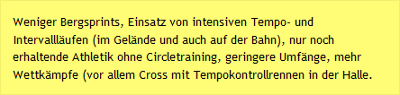 Weniger Bergsprints, Einsatz von intensiven Tempo- und Intervallläufen (im Gelände und auch auf der Bahn), nur noch erhaltende Athletik ohne Circletraining, geringere Umfänge, mehr Wettkämpfe (vor allem Cross mit Tempokontrollrennen in der Halle.