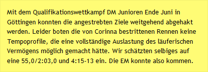 Mit dem Qualifikationswettkampf DM Junioren Ende Juni in Göttingen konnten die angestrebten Ziele weitgehend abgehakt werden. Leider boten die von Corinna bestrittenen Rennen keine Tempoprofile, die eine vollständige Auslastung des läuferischen Vermögens möglich gemacht hätte. Wir schätzten selbiges auf eine 55,0/2:03,0 und 4:15-13 ein. Die EM konnte also kommen.