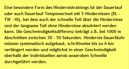 Eine besondere Form des Hindernistrainings ist der Dauerlauf oder auch Dauerlauf-Tempowechsel mit 5 Hindernissen (DL - TW - Hi), bei dem auch der schnelle Teil über die Hindernisse und der langsame Teil ohne Hindernisse absolviert werden kann. Die Geschwindigkeitsdifferenz beträgt z.B. bei 1000 m Abschnitten zwischen 30 – 50 Sekunden. Hindernis-Dauerläufe müssen systematisch aufgebaut, schrittweise bis zu 6 km verlängert werden und möglichst in einer Geschwindigkeit oberhalb der individuellen aerob-anaeroben Schwelle durchgeführt werden.