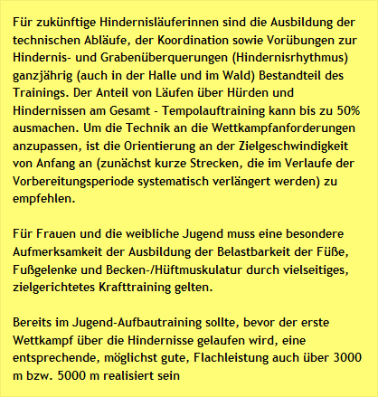 Für zukünftige Hindernisläuferinnen sind die Ausbildung der technischen Abläufe, der Koordination sowie Vorübungen zur Hindernis- und Grabenüberquerungen (Hindernisrhythmus) ganzjährig (auch in der Halle und im Wald) Bestandteil des Trainings. Der Anteil von Läufen über Hürden und Hindernissen am Gesamt - Tempolauftraining kann bis zu 50% ausmachen. Um die Technik an die Wettkampfanforderungen anzupassen, ist die Orientierung an der Zielgeschwindigkeit von Anfang an (zunächst kurze Strecken, die im Verlaufe der Vorbereitungsperiode systematisch verlängert werden) zu empfehlen.
