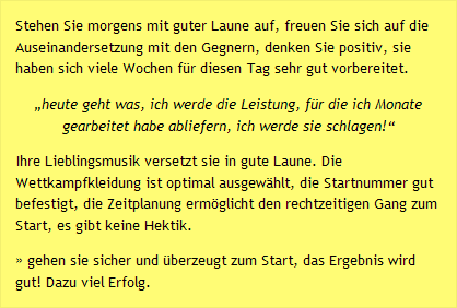 Stehen Sie morgens mit guter Laune auf, freuen Sie sich auf die Auseinandersetzung mit den Gegnern, denken Sie positiv, sie haben sich viele Wochen f&uuml;r diesen Tag sehr gut vorbereitet. &bdquo;heute geht was, ich werde die Leistung, f&uuml;r die ich Monate gearbeitet habe abliefern, ich werde sie schlagen!&ldquo;  Ihre Lieblingsmusik versetzt sie in gute Laune. Die Wettkampfkleidung ist optimal ausgew&auml;hlt, die Startnummer gut befestigt, die Zeitplanung erm&ouml;glicht den rechtzeitigen Gang zum Start, es gibt keine Hektik. &raquo; gehen sie sicher und &uuml;berzeugt zum Start, das Ergebnis wird gut! Dazu viel Erfolg.