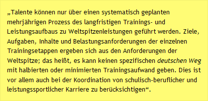 &bdquo;Talente k&ouml;nnen nur &uuml;ber einen systematisch geplanten mehrj&auml;hrigen Prozess des langfristigen Trainings- und Leistungsaufbaus zu Weltspitzenleistungen gef&uuml;hrt werden. Ziele, Aufgaben, Inhalte und Belastungsanforderungen der einzelnen Trainingsetappen ergeben sich aus den Anforderungen der Weltspitze; das hei&szlig;t, es kann keinen spezifischen deutschen Weg mit halbierten oder minimierten Trainingsaufwand geben. Dies ist vor allem auch bei der Koordination von schulisch-beruflicher und leistungssportlicher Karriere zu ber&uuml;cksichtigen&ldquo;.