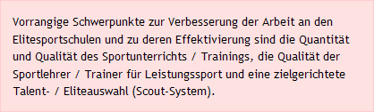 Vorrangige Schwerpunkte zur Verbesserung der Arbeit an den Elitesportschulen und zu deren Effektivierung sind die Quantit&auml;t und Qualit&auml;t des Sportunterrichts / Trainings, die Qualit&auml;t der Sportlehrer / Trainer f&uuml;r Leistungssport und eine zielgerichtete Talent- / Eliteauswahl (Scout-System). 