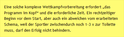 Eine solche komplexe Wettkampfvorbereitung erfordert „das Programm im Kopf“ und die erforderliche Zeit. Ein rechtzeitiger Beginn vor dem Start, aber auch ein abweichen vom erarbeiteten Schema, weil der Sportler zwischendurch noch 1-3 x zur Toilette muss, darf den Erfolg nicht behindern.