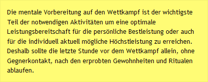 Die mentale Vorbereitung auf den Wettkampf ist der wichtigste Teil der notwendigen Aktivitäten um eine optimale Leistungsbereitschaft für die persönliche Bestleistung oder auch für die individuell aktuell mögliche Höchstleistung zu erreichen. Deshalb sollte die letzte Stunde vor dem Wettkampf allein, ohne Gegnerkontakt, nach den erprobten Gewohnheiten und Ritualen ablaufen.
