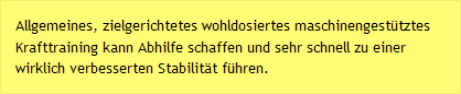 Allgemeines, zielgerichtetes wohldosiertes maschinengest&uuml;tztes Krafttraining kann Abhilfe schaffen und sehr schnell zu einer wirklich verbesserten Stabilit&auml;t f&uuml;hren. 