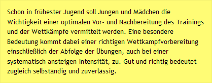 Schon in frühester Jugend soll Jungen und Mädchen die Wichtigkeit einer optimalen Vor- und Nachbereitung des Trainings und der Wettkämpfe vermittelt werden. Eine besondere Bedeutung kommt dabei einer richtigen Wettkampfvorbereitung einschließlich der Abfolge der Übungen, auch bei einer systematisch ansteigen Intensität, zu. Gut und richtig bedeutet zugleich selbständig und zuverlässig.