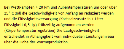Bei Wettk&auml;mpfen > 20 km und Au&szlig;entemperaturen um oder &uuml;ber 25&deg; C soll die Geschwindigkeit von Anfang an reduziert werden und die Fl&uuml;ssigkeitsversorgung (Kochsalzzusatz in 1 Liter Fl&uuml;ssigkeit 0,5-1g) fr&uuml;hzeitig aufgenommen werden (K&ouml;rpertemperaturregulation) Die Laufgeschwindigkeit entscheidet in Abh&auml;ngigkeit vom individuellen Leistungsniveau &uuml;ber die H&ouml;he der W&auml;rmeproduktion. 