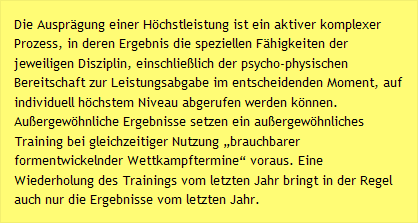 Die Ausprägung einer Höchstleistung ist ein aktiver komplexer Prozess, in deren Ergebnis die speziellen Fähigkeiten der jeweiligen Disziplin, einschließlich der psycho-physischen Bereitschaft zur Leistungsabgabe im entscheidenden Moment, auf individuell höchstem Niveau abgerufen werden können. Außergewöhnliche Ergebnisse setzen ein außergewöhnliches Training bei gleichzeitiger Nutzung „brauchbarer formentwickelnder Wettkampftermine“ voraus. Eine Wiederholung des Trainings vom letzten Jahr bringt in der Regel auch nur die Ergebnisse vom letzten Jahr.