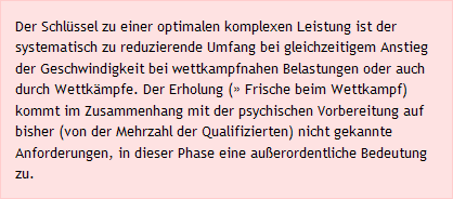 Der Schlüssel zu einer optimalen komplexen Leistung ist der systematisch zu reduzierende Umfang bei gleichzeitigem Anstieg der Geschwindigkeit bei wettkampfnahen Belastungen oder auch durch Wettkämpfe. Der Erholung (» Frische beim Wettkampf) kommt im Zusammenhang mit der psychischen Vorbereitung auf bisher (von der Mehrzahl der Qualifizierten) nicht gekannte Anforderungen, in dieser Phase eine außerordentliche Bedeutung zu.