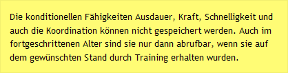 Die konditionellen Fähigkeiten Ausdauer, Kraft, Schnelligkeit und auch die Koordination können nicht gespeichert werden. Auch im fortgeschrittenen Alter sind sie nur dann abrufbar, wenn sie auf dem gewünschten Stand durch Training erhalten wurden.