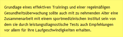 Grundlage eines effektiven Trainings und einer regelmäßigen Gesundheitsüberwachung sollte auch mit zu nehmenden Alter eine Zusammenarbeit mit einem sportmedizinischen Institut sein von dem sie durch leistungsdiagnostische Tests auch Empfehlungen vor allem für ihre Laufgeschwindigkeiten erhalten.