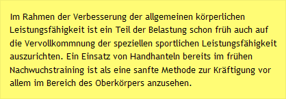 Im Rahmen der Verbesserung der allgemeinen körperlichen Leistungsfähigkeit ist ein Teil der Belastung schon früh auch auf die Vervollkommnung der speziellen sportlichen Leistungsfähigkeit auszurichten. Ein Einsatz von Handhanteln bereits im frühen Nachwuchstraining ist als eine sanfte Methode zur Kräftigung vor allem im Bereich des Oberkörpers anzusehen.