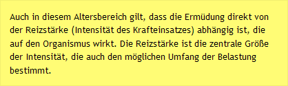 Auch in diesem Altersbereich gilt, dass die Ermüdung direkt von der Reizstärke (Intensität des Krafteinsatzes) abhängig ist, die auf den Organismus wirkt. Die Reizstärke ist die zentrale Größe der Intensität, die auch den möglichen Umfang der Belastung bestimmt.