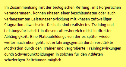 Im Zusammenhang mit der biologischen Reifung, mit k&ouml;rperlichen Ver&auml;nderungen, k&ouml;nnen Phasen einer beschleunigten oder auch verlangsamten Leistungsentwicklung mit Phasen zeitweiliger Stagnation abwechseln. Deshalb sind realisiertes Training und Leistungsfortschritt in diesem Altersbereich nicht in direkter Abh&auml;ngigkeit. Eine Plateaubildung, von der es sp&auml;ter wieder weiter nach oben geht, ist erfahrungsgem&auml;&szlig; durch verst&auml;rkte Motivation durch den Trainer und vergr&ouml;&szlig;erte Trainingswirkungen durch Schwerpunktbildungen in solchen f&uuml;r den Athleten schwierigen Zeitr&auml;umen m&ouml;glich.