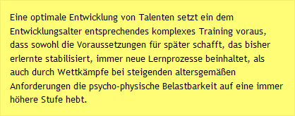 Eine optimale Entwicklung von Talenten setzt ein dem Entwicklungsalter entsprechendes komplexes Training voraus, dass sowohl die Voraussetzungen für später schafft, das bisher erlernte stabilisiert, immer neue Lernprozesse beinhaltet, als auch durch Wettkämpfe bei steigenden altersgemäßen Anforderungen die psycho-physische Belastbarkeit auf eine immer höhere Stufe hebt.