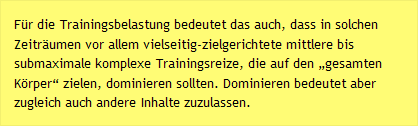 Für die Trainingsbelastung bedeutet das auch, dass in solchen Zeiträumen vor allem vielseitig-zielgerichtete mittlere bis submaximale komplexe Trainingsreize, die auf den „gesamten Körper“ zielen, dominieren sollten. Dominieren bedeutet aber zugleich auch andere Inhalte zuzulassen.