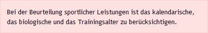 Bei der Beurteilung sportlicher Leistungen ist das kalendarische, das biologische und das Trainingsalter zu berücksichtigen.