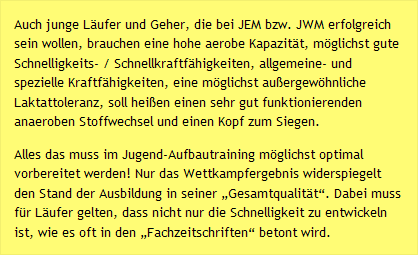 Auch junge Läufer und Geher, die bei JEM bzw. JWM erfolgreich sein wollen, brauchen eine hohe aerobe Kapazität, möglichst gute Schnelligkeits- / Schnellkraftfähigkeiten, allgemeine- und spezielle Kraftfähigkeiten, eine möglichst außergewöhnliche Laktattoleranz, soll heißen einen sehr gut funktionierenden anaeroben Stoffwechsel und einen Kopf zum Siegen. Alles das muss im Jugend-Aufbautraining möglichst optimal vorbereitet werden! Nur das Wettkampfergebnis widerspiegelt den Stand der Ausbildung in seiner „Gesamtqualität“. Dabei muss für Läufer gelten, dass nicht nur die Schnelligkeit zu entwickeln ist, wie es oft in den „Fachzeitschriften“ betont wird.