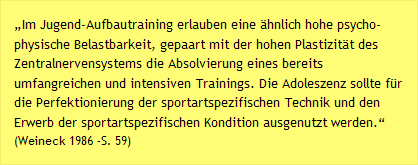 „Im Jugend-Aufbautraining erlauben eine ähnlich hohe psycho-physische Belastbarkeit, gepaart mit der hohen Plastizität des Zentralnervensystems die Absolvierung eines bereits umfangreichen und intensiven Trainings. Die Adoleszenz sollte für die Perfektionierung der sportartspezifischen Technik und den Erwerb der sportartspezifischen Kondition ausgenutzt werden.“