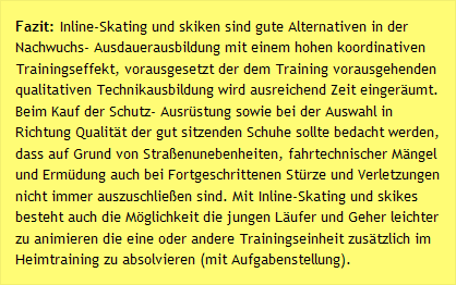 Fazit: Inline-Skating und skiken sind gute Alternativen in der Nachwuchs- Ausdauerausbildung mit einem hohen koordinativen Trainingseffekt, vorausgesetzt der dem Training vorausgehenden qualitativen Technikausbildung wird ausreichend Zeit einger&auml;umt. Beim Kauf der Schutz- Ausr&uuml;stung sowie bei der Auswahl in Richtung Qualit&auml;t der gut sitzenden Schuhe sollte bedacht werden, dass auf Grund von Stra&szlig;enunebenheiten, fahrtechnischer M&auml;ngel und Erm&uuml;dung auch bei Fortgeschrittenen St&uuml;rze und Verletzungen nicht immer auszuschlie&szlig;en sind. Mit Inline-Skating und skikes besteht auch die M&ouml;glichkeit die jungen L&auml;ufer und Geher leichter zu animieren die eine oder andere Trainingseinheit zus&auml;tzlich im Heimtraining zu absolvieren (mit Aufgabenstellung). 