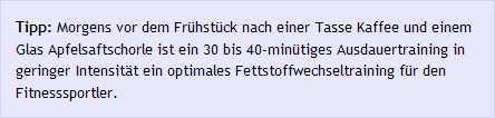 Tipp: Morgens vor dem Fr&uuml;hst&uuml;ck nach einer Tasse Kaffee und einem Glas Apfelsaftschorle ist ein 30 bis 40-min&uuml;tiges Ausdauertraining in geringer Intensit&auml;t ein optimales Fettstoffwechseltraining f&uuml;r den Fitnesssportler. 