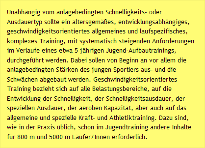 Unabhängig vom anlagebedingten Schnelligkeits- oder Ausdauertyp sollte ein altersgemäßes, entwicklungsabhängiges, geschwindigkeitsorientiertes allgemeines und laufspezifisches, komplexes Training, mit systematisch steigenden Anforderungen im Verlaufe eines etwa 5 jährigen Jugend-Aufbautrainings, durchgeführt werden. Dabei sollen von Beginn an vor allem die anlagebedingten Stärken des jungen Sportlers aus- und die Schwächen abgebaut werden. Geschwindigkeitsorientiertes Training bezieht sich auf alle Belastungsbereiche, auf die Entwicklung der Schnelligkeit, der Schnelligkeitsausdauer, der speziellen Ausdauer, der aeroben Kapazität, aber auch auf das allgemeine und spezielle Kraft- und Athletiktraining. Dazu sind, wie in der Praxis üblich, schon im Jugendtraining andere Inhalte für 800 m und 5000 m Läufer/Innen erforderlich.