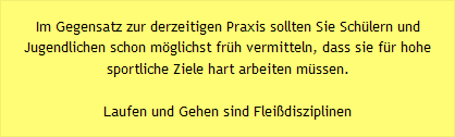 Im Gegensatz zur derzeitigen Praxis sollten Sie Sch&uuml;lern und Jugendlichen schon m&ouml;glichst fr&uuml;h vermitteln, dass sie f&uuml;r hohe sportliche Ziele hart arbeiten m&uuml;ssen. -  Laufen und Gehen sind Flei&szlig;disziplinen