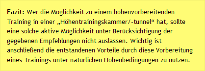 Fazit: Wer die Möglichkeit zu einem höhenvorbereitenden Training in einer „Höhentrainingskammer/-tunnel“ hat, sollte eine solche aktive Möglichkeit unter Berücksichtigung der gegebenen Empfehlungen nicht auslassen. Wichtig ist anschließend die entstandenen Vorteile durch diese Vorbereitung eines Trainings unter natürlichen Höhenbedingungen zu nutzen.