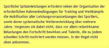 Sportliche Spitzenleistungen erfordern neben der Organisation der erforderlichen Rahmenbedingungen f&uuml;r Training und Wettk&auml;mpfe die Mobilisation aller Leistungsvoraussetzungen des Sportlers, sowie deren systematische Weiterentwicklung &uuml;ber mehrere Jahre. Vergessen sie dabei nicht, dass vor allem reizwirksame Belastungen den Fortschritt bewirken und Talente, die zu jedem schnellen Schritt motiviert werden m&uuml;ssen, in der Regel nicht oben ankommen.