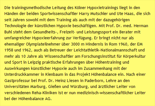 Die trainingsmethodische Leitung des K&ouml;lner Hypoxietrainings liegt in den H&auml;nden der beiden Sportwissenschaftler Harry Mutschler und Ute Haas, die sich seit Jahren sowohl mit dem Training als auch mit der dazugeh&ouml;rigen Technologie der k&uuml;nstlichen Hypoxie besch&auml;ftigen. Mit Prof. Dr. med. Herman Buhl steht dem Gesundheits-, Freizeit- und Leistungssport ein Berater mit umfangreicher Hypoxieerfahrung zur Verf&uuml;gung. Er bringt nicht nur als ehemaliger Olympiateilnehmer &uuml;ber 3000 m Hindernis in Rom 1960, der EM 1958 und 1962, auch als Betreuer der Leichtathletik-Nationalmannschaft und mehr als 10 Jahre als Wissenschaftler am Forschungsinstitut f&uuml;r K&ouml;rperkultur und Sport in Leipzig praktische Erfahrungen &uuml;ber H&ouml;hentraining und Auswirkungen k&uuml;nstlicher Hypoxie auch im Zusammenhang mit der Unterdruckkammer in Kienbaum in das Projekt H&ouml;henbalance ein. Nach einer Gastprofessur bei Prof. Dr. Heinz Liesen in Paderborn, Lehre an den Universit&auml;ten Marburg, Gie&szlig;en und W&uuml;rzburg, und &auml;rztlicher Leiter von verschiedenen Reha-Kliniken ist er nun medizinisch-wissenschaftlicher Leiter bei der H&ouml;henbalance AG.
