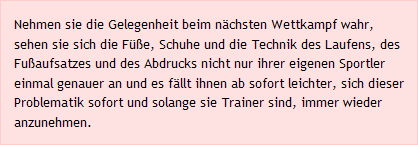 Nehmen sie die Gelegenheit beim nächsten Wettkampf wahr, sehen sie sich die Füße, Schuhe und die Technik des Laufens, des Fußaufsatzes und des Abdrucks nicht nur ihrer eigenen Sportler einmal genauer an und es fällt ihnen ab sofort leichter, sich dieser Problematik sofort und solange sie Trainer sind, immer wieder anzunehmen.