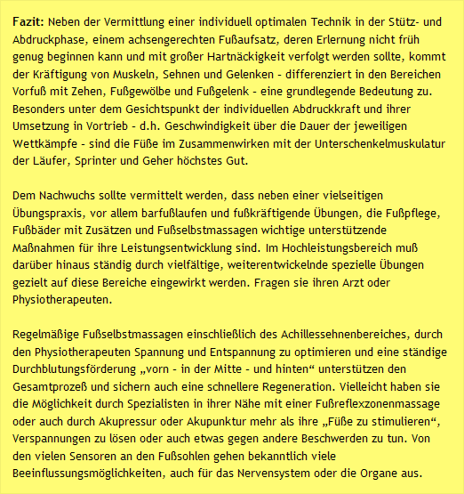 Fazit: Neben der Vermittlung einer individuell optimalen Technik in der Stütz- und Abdruckphase, einem achsengerechten Fußaufsatz, deren Erlernung nicht früh genug beginnen kann und mit großer Hartnäckigkeit verfolgt werden sollte, kommt der Kräftigung von Muskeln, Sehnen und Gelenken – differenziert in den Bereichen Vorfuß mit Zehen, Fußgewölbe und Fußgelenk – eine grundlegende Bedeutung zu. Besonders unter dem Gesichtspunkt der individuellen Abdruckkraft und ihrer Umsetzung in Vortrieb – d.h. Geschwindigkeit über die Dauer der jeweiligen Wettkämpfe – sind die Füße im Zusammenwirken mit der Unterschenkelmuskulatur der Läufer, Sprinter und Geher höchstes Gut. Dem Nachwuchs sollte vermittelt werden, dass neben einer vielseitigen Übungspraxis, vor allem barfußlaufen und fußkräftigende Übungen, die Fußpflege, Fußbäder mit Zusätzen und Fußselbstmassagen wichtige unterstützende Maßnahmen für ihre Leistungsentwicklung sind. Im Hochleistungsbereich muß darüber hinaus ständig durch vielfältige, weiterentwickelnde spezielle Übungen gezielt auf diese Bereiche eingewirkt werden. Fragen sie ihren Arzt oder Physiotherapeuten.