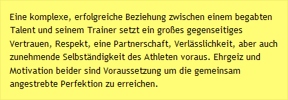 Eine komplexe, erfolgreiche Beziehung zwischen einem begabten Talent und seinem Trainer setzt ein großes gegenseitiges Vertrauen, Respekt, eine Partnerschaft, Verlässlichkeit, aber auch zunehmende Selbständigkeit des Athleten voraus. Ehrgeiz und Motivation beider sind Voraussetzung um die gemeinsam angestrebte Perfektion zu erreichen.