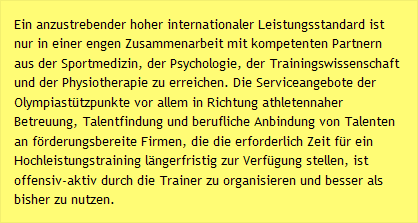 Ein anzustrebender hoher internationaler Leistungsstandard ist nur in einer engen Zusammenarbeit mit kompetenten Partnern aus der Sportmedizin, der Psychologie, der Trainingswissenschaft und der Physiotherapie zu erreichen. Die Serviceangebote der Olympiastützpunkte vor allem in Richtung athletennaher Betreuung, Talentfindung und berufliche Anbindung von Talenten an förderungsbereite Firmen, die die erforderlich Zeit für ein Hochleistungstraining längerfristig zur Verfügung stellen, ist offensiv-aktiv durch die Trainer zu organisieren und besser als bisher zu nutzen.