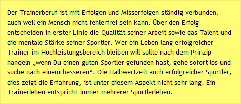 Der Trainerberuf ist mit Erfolgen und Misserfolgen ständig verbunden, auch weil ein Mensch nicht fehlerfrei sein kann. Über den Erfolg entscheiden in erster Linie die Qualität seiner Arbeit sowie das Talent und die mentale Stärke seiner Sportler. Wer ein Leben lang erfolgreicher Trainer im Hochleistungsbereich bleiben will sollte nach dem Prinzip handeln „wenn Du einen guten Sportler gefunden hast, gehe sofort los und suche nach einem besseren“. Die Halbwertzeit auch erfolgreicher Sportler, dies zeigt die Erfahrung, ist unter diesem Aspekt nicht sehr lang. Ein Trainerleben entspricht immer mehrerer Sportlerleben.