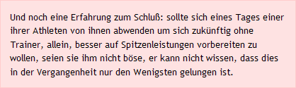 Und noch eine Erfahrung zum Schluß: sollte sich eines Tages einer ihrer Athleten von ihnen abwenden um sich zukünftig ohne Trainer, allein, besser auf Spitzenleistungen vorbereiten zu wollen, seien sie ihm nicht böse, er kann nicht wissen, dass dies in der Vergangenheit nur den Wenigsten gelungen ist.