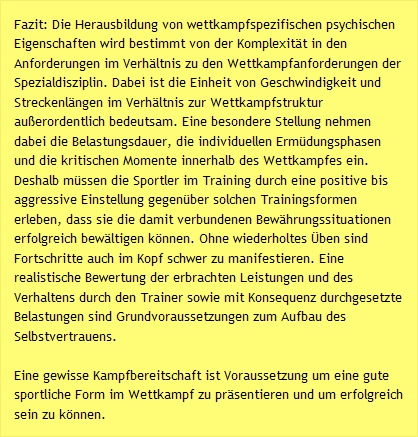 Fazit: Die Herausbildung von wettkampfspezifischen psychischen Eigenschaften wird bestimmt von der Komplexit&auml;t in den Anforderungen im Verh&auml;ltnis zu den Wettkampfanforderungen der Spezialdisziplin. Dabei ist die Einheit von Geschwindigkeit und Streckenl&auml;ngen im Verh&auml;ltnis zur Wettkampfstruktur au&szlig;erordentlich bedeutsam. Eine besondere Stellung nehmen dabei die Belastungsdauer, die individuellen Erm&uuml;dungsphasen und die kritischen Momente innerhalb des Wettkampfes ein. Deshalb m&uuml;ssen die Sportler im Training durch eine positive bis aggressive Einstellung gegen&uuml;ber solchen Trainingsformen erleben, dass sie die damit verbundenen Bew&auml;hrungssituationen erfolgreich bew&auml;ltigen k&ouml;nnen. Ohne wiederholtes &Uuml;ben sind Fortschritte auch im Kopf schwer zu manifestieren. Eine realistische Bewertung der erbrachten Leistungen und des Verhaltens durch den Trainer sowie mit Konsequenz durchgesetzte Belastungen sind Grundvoraussetzungen zum Aufbau des Selbstvertrauens.