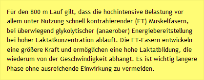 Für den 800 m Lauf gilt, dass die hochintensive Belastung vor allem unter Nutzung schnell kontrahierender (FT) Muskelfasern, bei überwiegend glykolytischer (anaerober) Energiebereitstellung bei hoher Laktatkonzentration abläuft. Die FT-Fasern entwickeln eine größere Kraft und ermöglichen eine hohe Laktatbildung, die wiederum von der Geschwindigkeit abhängt. Es ist wichtig längere Phase ohne ausreichende Einwirkung zu vermeiden.