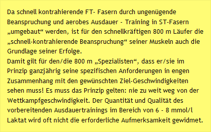 Da schnell kontrahierende FT- Fasern durch ungenügende Beanspruchung und aerobes Ausdauer - Training in ST-Fasern „umgebaut“ werden, ist für den schnellkräftigen 800 m Läufer die „schnell-kontrahierende Beanspruchung“ seiner Muskeln auch die Grundlage seiner Erfolge. Damit gilt für den/die 800 m „Spezialisten“, dass er/sie im Prinzip ganzjährig seine spezifischen Anforderungen in engen Zusammenhang mit den gewünschten Ziel-Geschwindigkeiten sehen muss! Es muss das Prinzip gelten: nie zu weit weg von der Wettkampfgeschwindigkeit. Der Quantität und Qualität des vorbereitenden Ausdauertrainings im Bereich von 6 - 8 mmol/l Laktat wird oft nicht die erforderliche Aufmerksamkeit gewidmet.