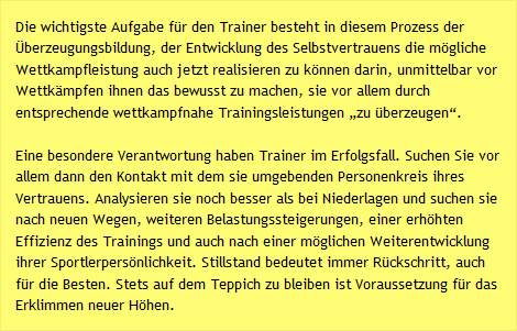 Die wichtigste Aufgabe f&uuml;r den Trainer besteht in diesem Prozess der &Uuml;berzeugungsbildung, der Entwicklung des Selbstvertrauens die m&ouml;gliche Wettkampfleistung auch jetzt realisieren zu k&ouml;nnen darin, unmittelbar vor Wettk&auml;mpfen ihnen das bewusst zu machen, sie vor allem durch entsprechende wettkampfnahe Trainingsleistungen &bdquo;zu &uuml;berzeugen&ldquo;.  Eine besondere Verantwortung haben Trainer im Erfolgsfall. Suchen Sie vor allem dann den Kontakt mit dem sie umgebenden Personenkreis ihres Vertrauens. Analysieren sie noch besser als bei Niederlagen und suchen sie nach neuen Wegen, weiteren Belastungssteigerungen, einer erh&ouml;hten Effizienz des Trainings und auch nach einer m&ouml;glichen Weiterentwicklung ihrer Sportlerpers&ouml;nlichkeit. Stillstand bedeutet immer R&uuml;ckschritt, auch f&uuml;r die Besten. Stets auf dem Teppich zu bleiben ist Voraussetzung f&uuml;r das Erklimmen neuer H&ouml;hen. 
